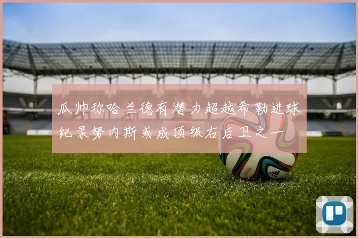 瓜帅称哈兰德有潜力超越希勒进球纪录努内斯或成顶级右后卫之一
