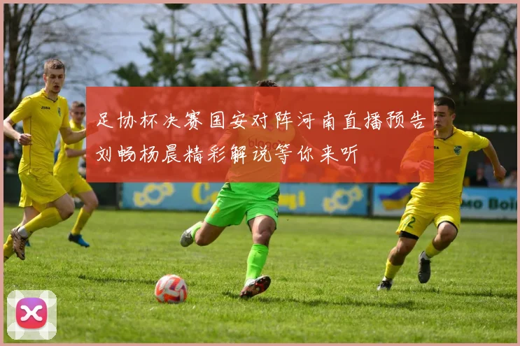 足协杯决赛国安对阵河南直播预告刘畅杨晨精彩解说等你来听