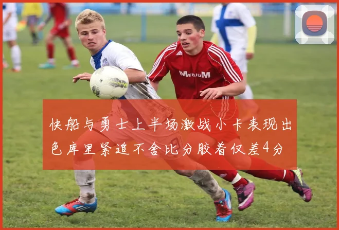 快船与勇士上半场激战小卡表现出色库里紧追不舍比分胶着仅差4分