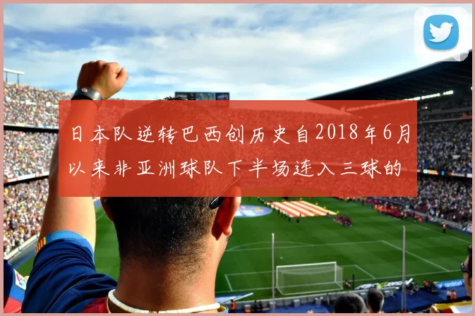 日本队逆转巴西创历史自2018年6月以来非亚洲球队下半场连入三球的壮举