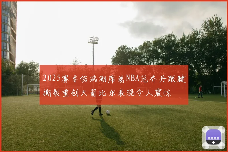 2025赛季伤病潮席卷NBA范乔丹跟腱撕裂重创火箭比尔表现令人震惊