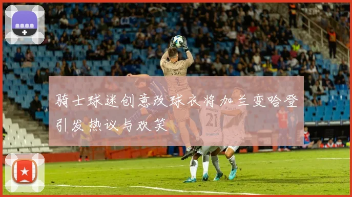 骑士球迷创意改球衣将加兰变哈登引发热议与欢笑