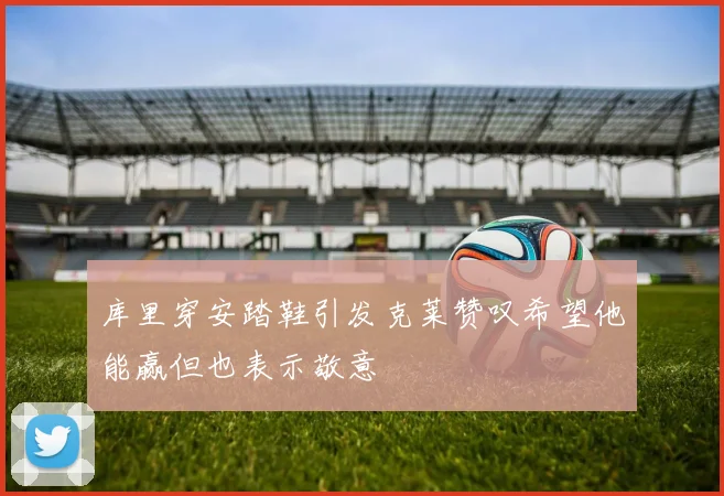 库里穿安踏鞋引发克莱赞叹希望他能赢但也表示敬意