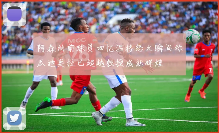 阿森纳前球员回忆温格怒火瞬间称瓜迪奥拉已超越教授成就辉煌