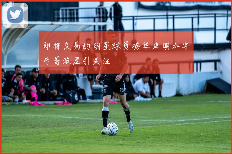 即将交易的明星球员榜单库明加字母哥浓眉引关注